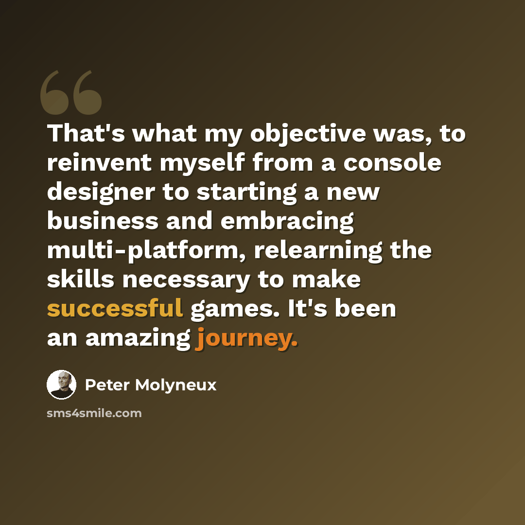 “That's what my objective was, to reinvent myself from a console designer to starting a new business and embracing multi-platform, relearning the skills necessary to make successful games. It's been an amazing journey.” quote by Peter Molyneux