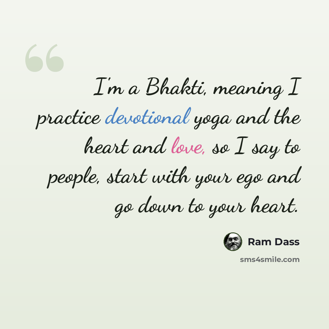 “I'm a Bhakti, meaning I practice devotional yoga and the heart and love, so I say to people, start with your ego and go down to your heart.” quote by Ram Dass