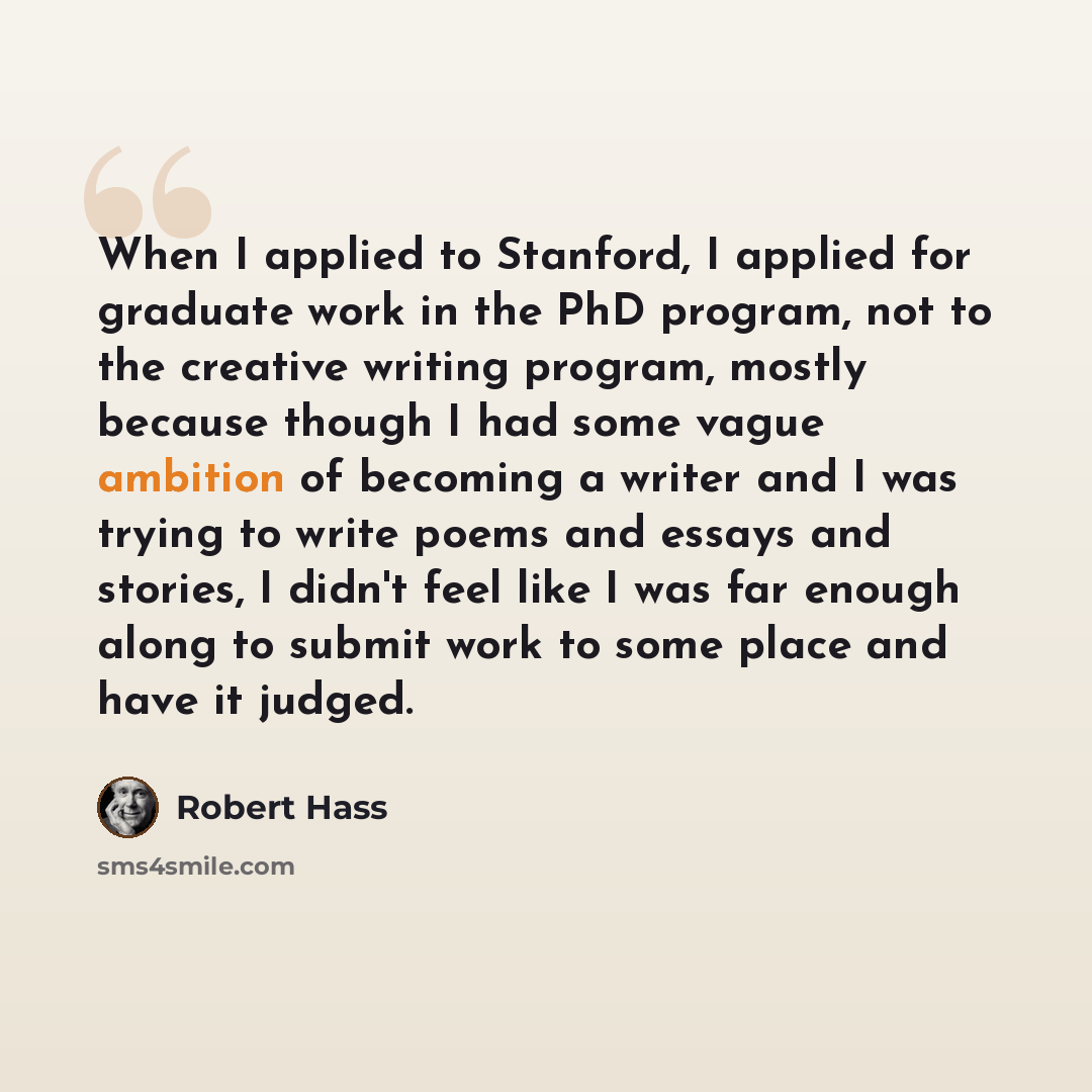 “When I applied to Stanford, I applied for graduate work in the PhD program, not to the creative writing program, mostly because though I had some vague ambition of becoming a writer and I was trying to write poems and essays and stories, I didn't feel like I was far enough along to submit work to…” quote by Robert Hass