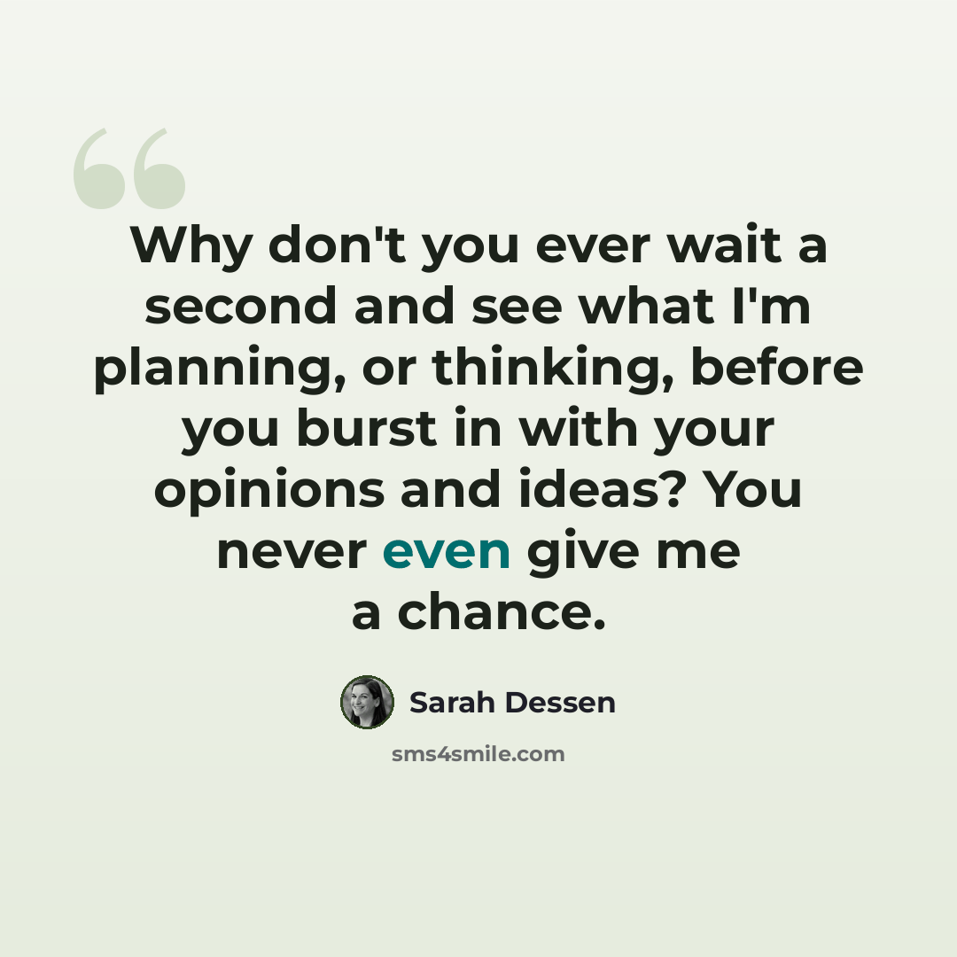 “Why don't you ever wait a second and see what I'm planning, or thinking, before you burst in with your opinions and ideas? You never even give me a chance.” quote by Sarah Dessen