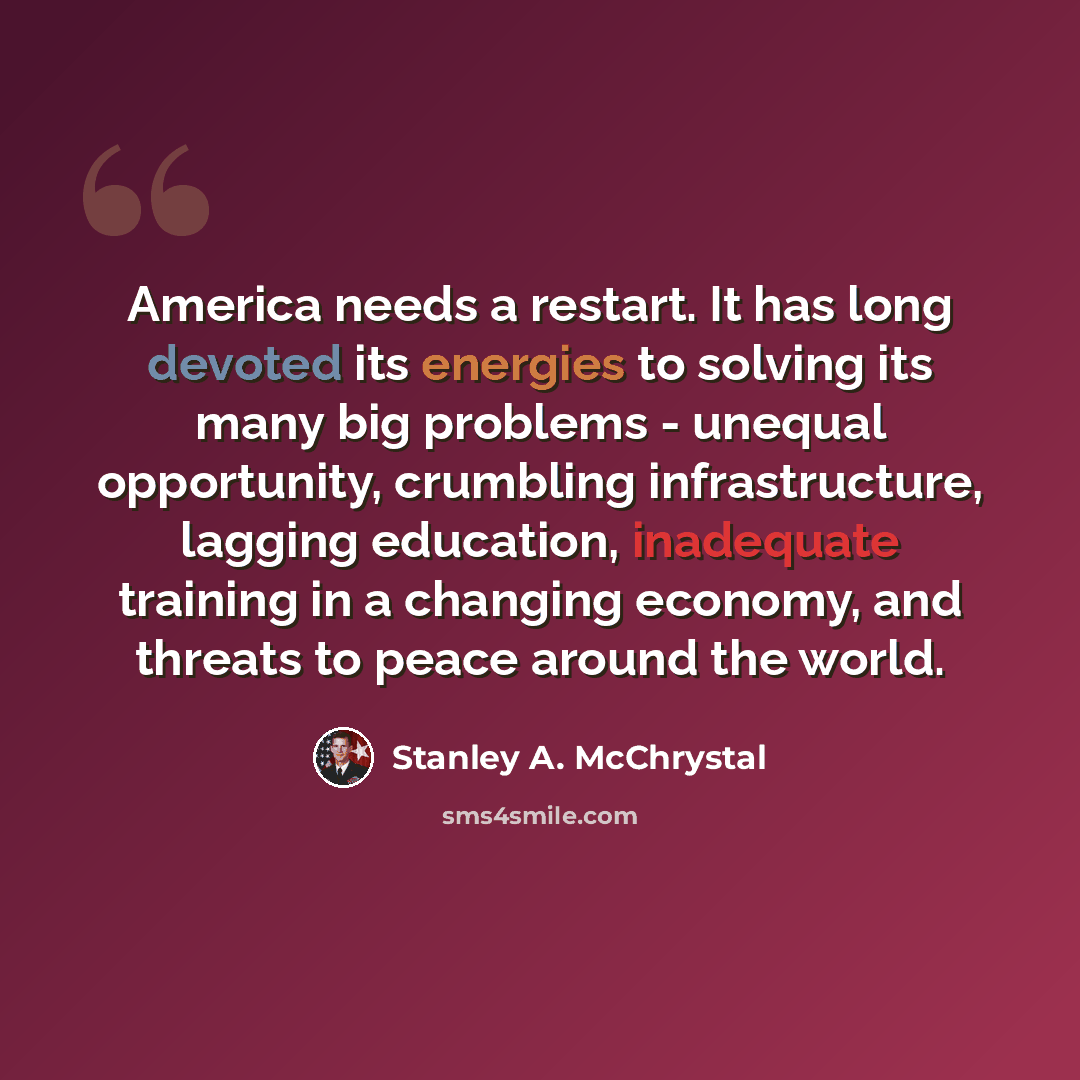 “America needs a restart. It has long devoted its energies to solving its many big problems - unequal opportunity, crumbling infrastructure, lagging education, inadequate training in a changing economy, and threats to peace around the world.” quote by Stanley A. McChrystal