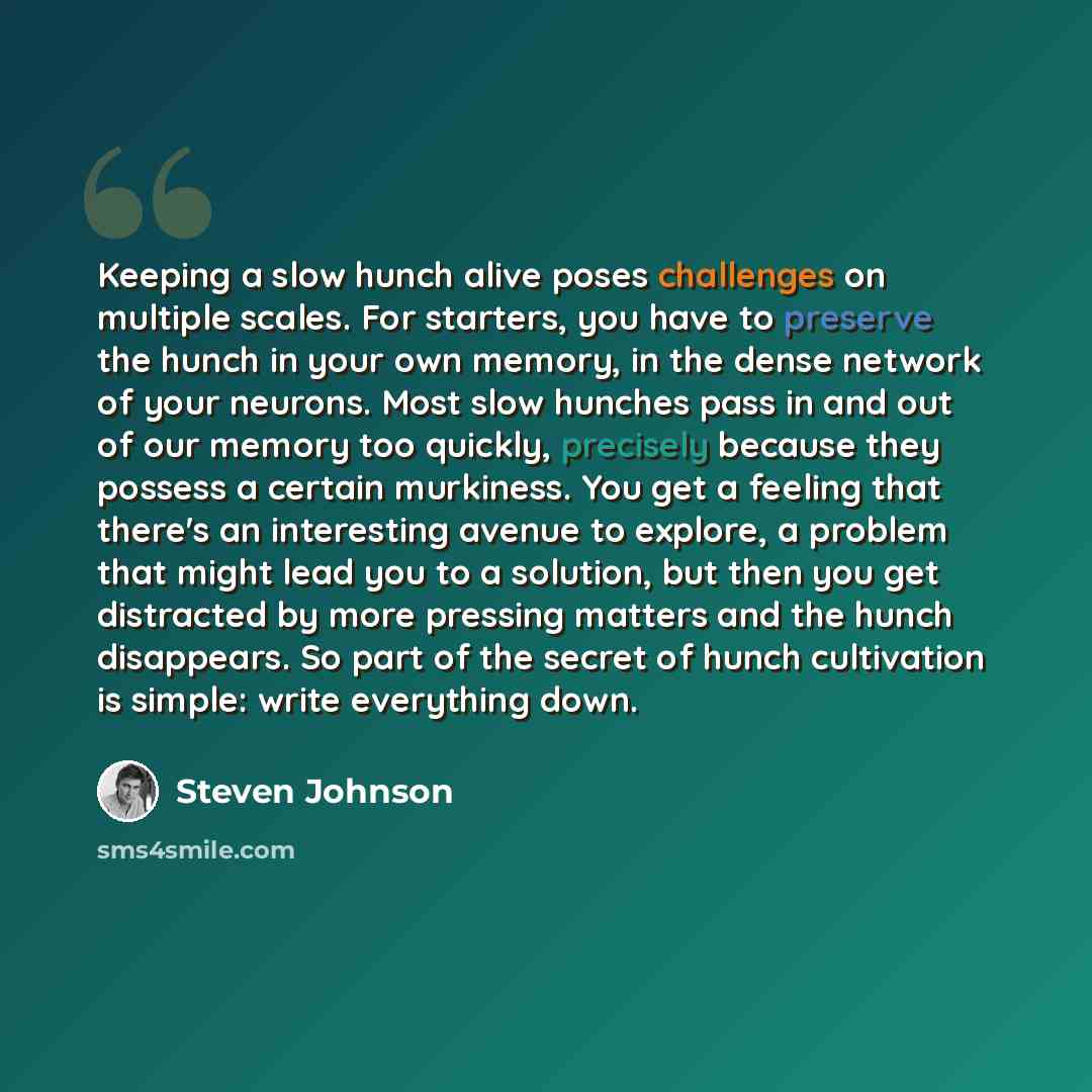 “Keeping a slow hunch alive poses challenges on multiple scales. For starters, you have to preserve the hunch in your own memory, in the dense network of your neurons. Most slow hunches pass in and out of our memory too quickly, precisely because they possess a certain murkiness. You get a feeling…” quote by Steven Johnson