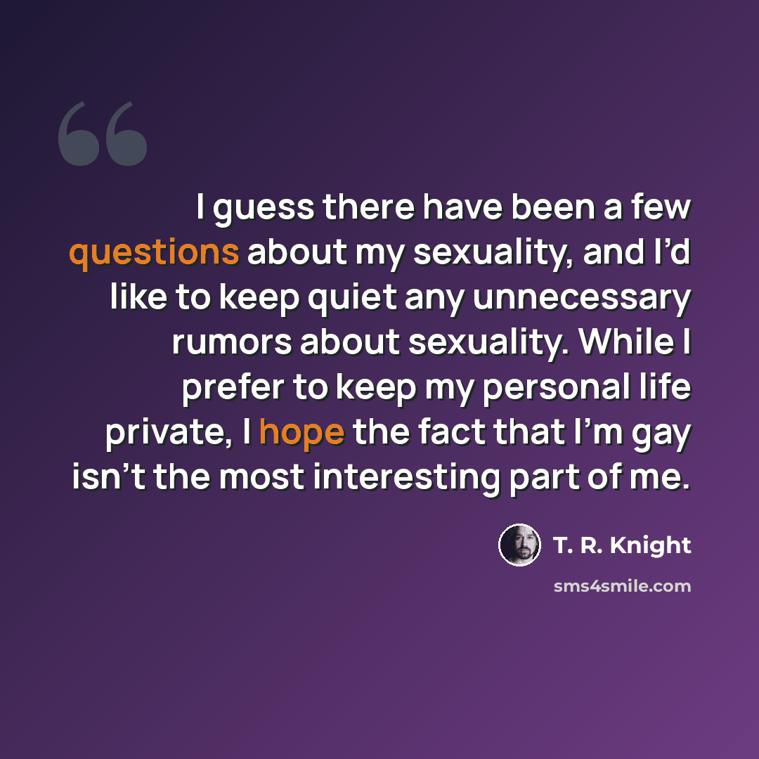 “I guess there have been a few questions about my sexuality, and I’d like to keep quiet any unnecessary rumors about sexuality. While I prefer to keep my personal life private, I hope the fact that I’m gay isn’t the most interesting part of me.” quote by T. R. Knight