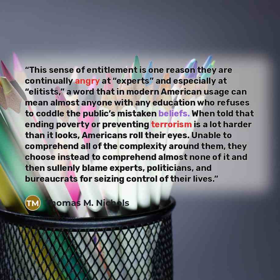 “This sense of entitlement is one reason they are continually angry at “experts” and especially at “elitists,” a word that in modern American usage can mean almost anyone with any education who refuses to coddle the public’s mistaken beliefs. When told that ending poverty or preventing terrorism is…” quote by Thomas M. Nichols