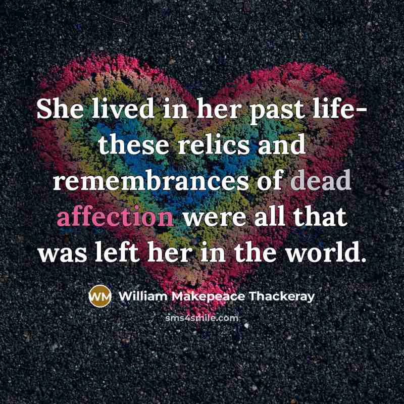 “She lived in her past life- these relics and remembrances of dead affection were all that was left her in the world.” quote by William Makepeace Thackeray