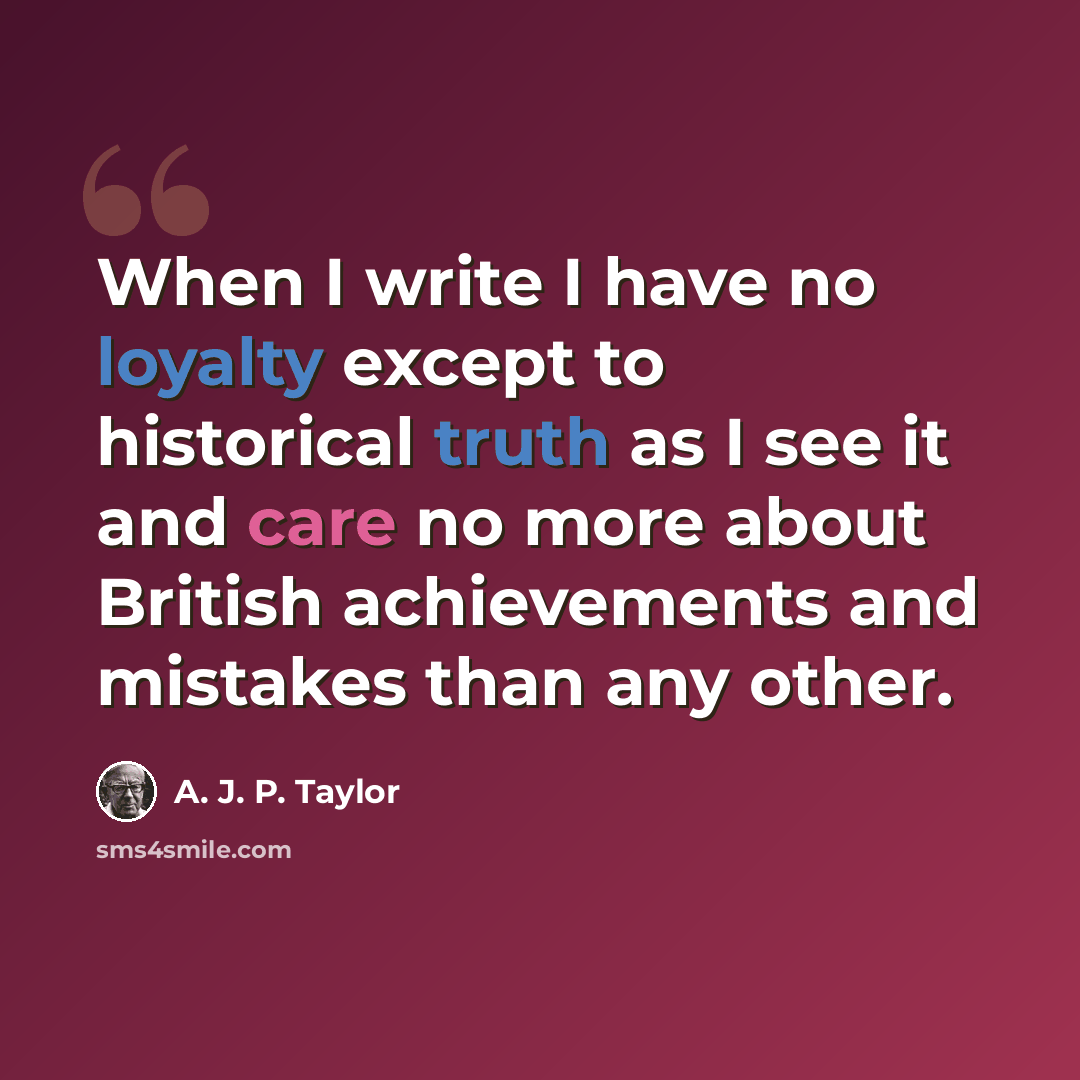 “When I write I have no loyalty except to historical truth as I see it and care no more about British achievements and mistakes than any other.” quote by A. J. P. Taylor