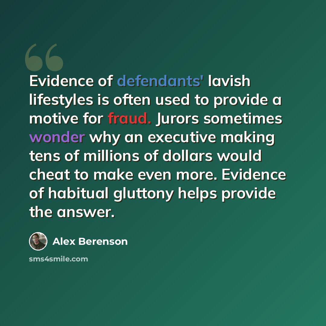 “Evidence of defendants' lavish lifestyles is often used to provide a motive for fraud. Jurors sometimes wonder why an executive making tens of millions of dollars would cheat to make even more. Evidence of habitual gluttony helps provide the answer.” quote by Alex Berenson
