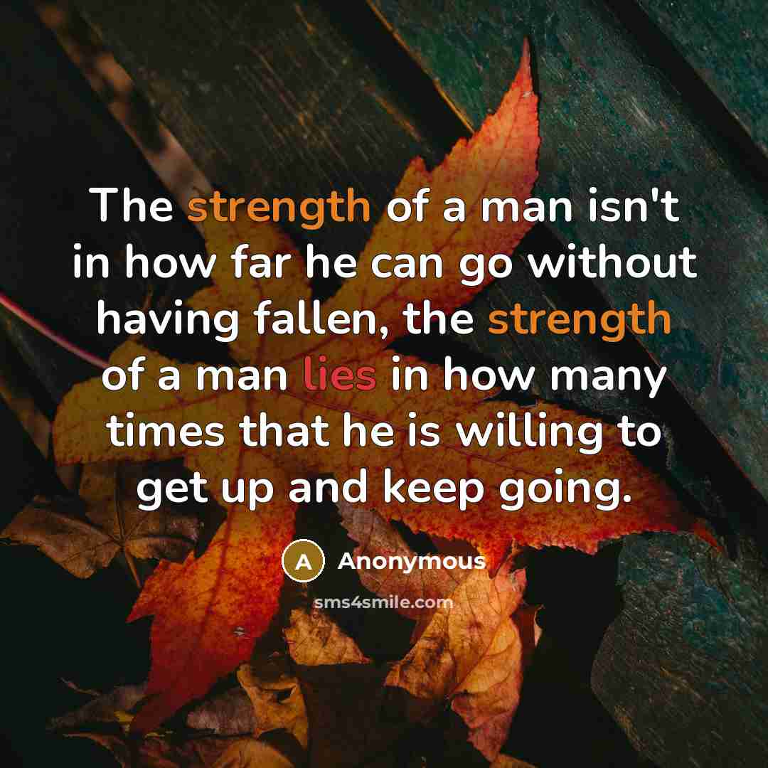 “The strength of a man isn't in how far he can go without having fallen, the strength of a man lies in how many times that he is willing to get up and keep going.” quote by Anonymous
