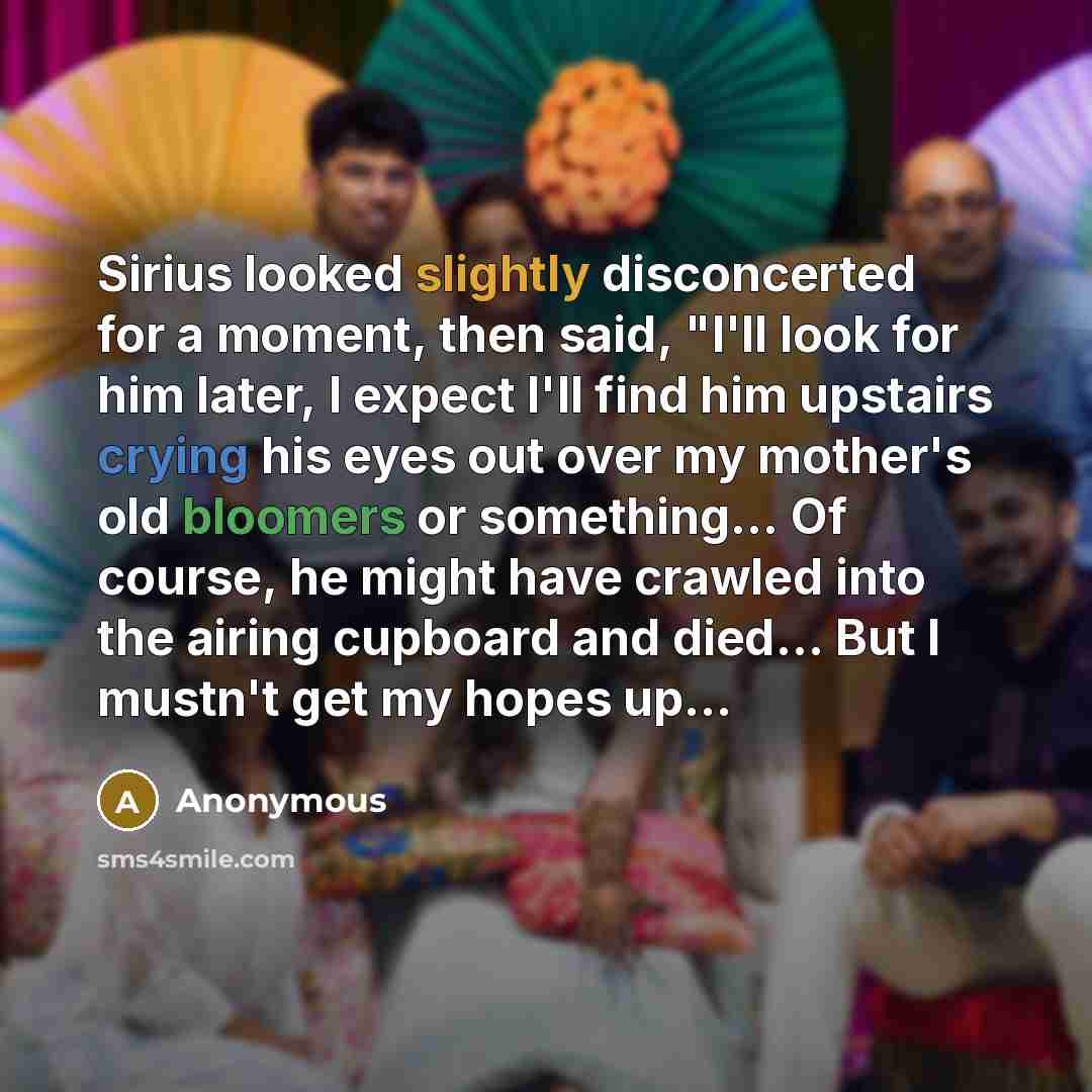 “Sirius looked slightly disconcerted for a moment, then said, "I'll look for him later, I expect I'll find him upstairs crying his eyes out over my mother's old bloomers or something... Of course, he might have crawled into the airing cupboard and died... But I mustn't get my hopes up...” quote by Anonymous