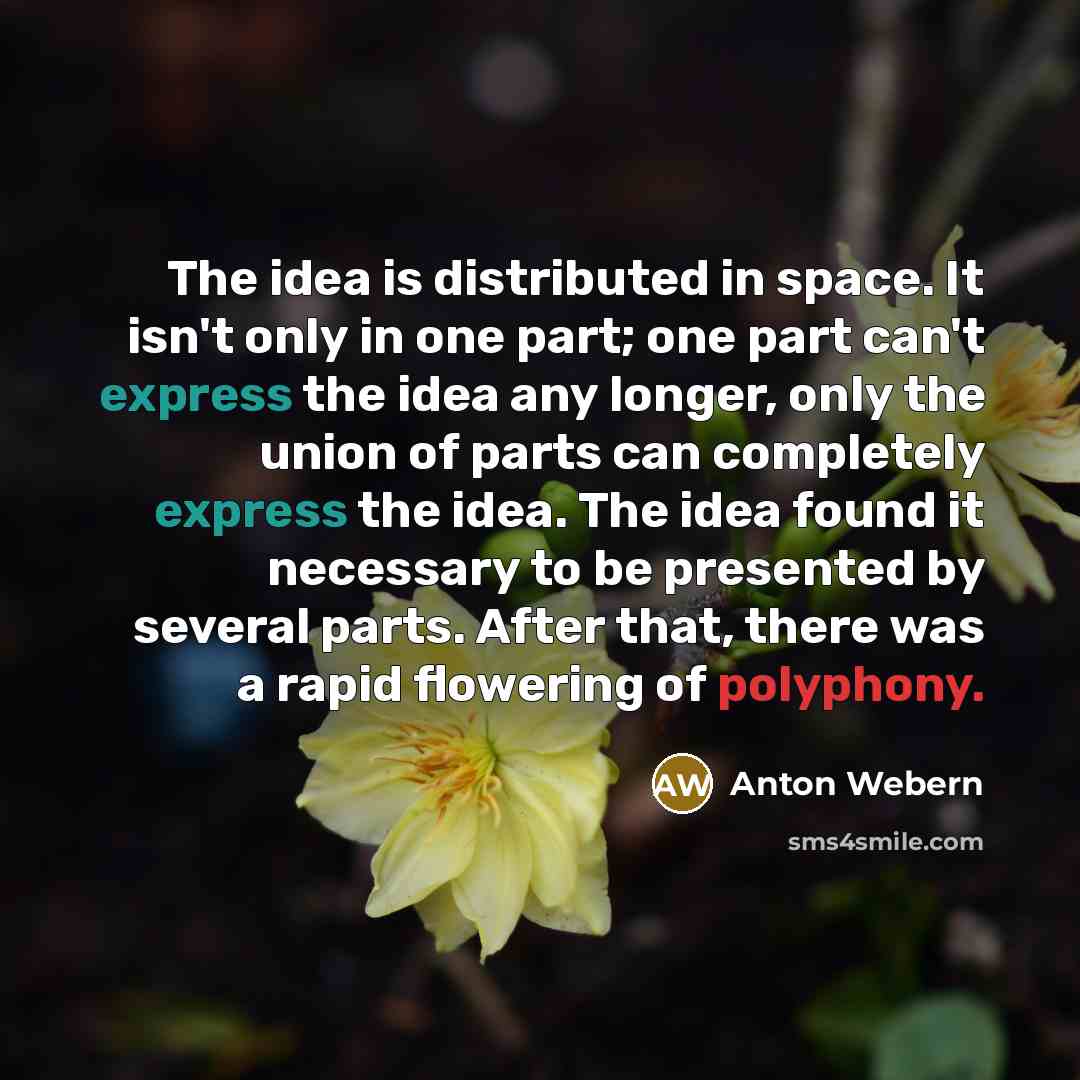 “The idea is distributed in space. It isn't only in one part; one part can't express the idea any longer, only the union of parts can completely express the idea. The idea found it necessary to be presented by several parts. After that, there was a rapid flowering of polyphony.” quote by Anton Webern