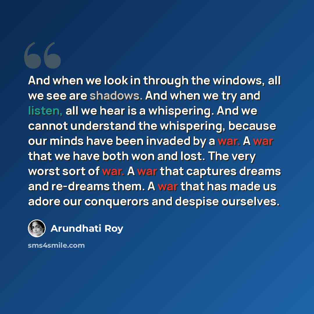 “And when we look in through the windows, all we see are shadows. And when we try and listen, all we hear is a whispering. And we cannot understand the whispering, because our minds have been invaded by a war. A war that we have both won and lost. The very worst sort of war. A war that captures…” quote by Arundhati Roy