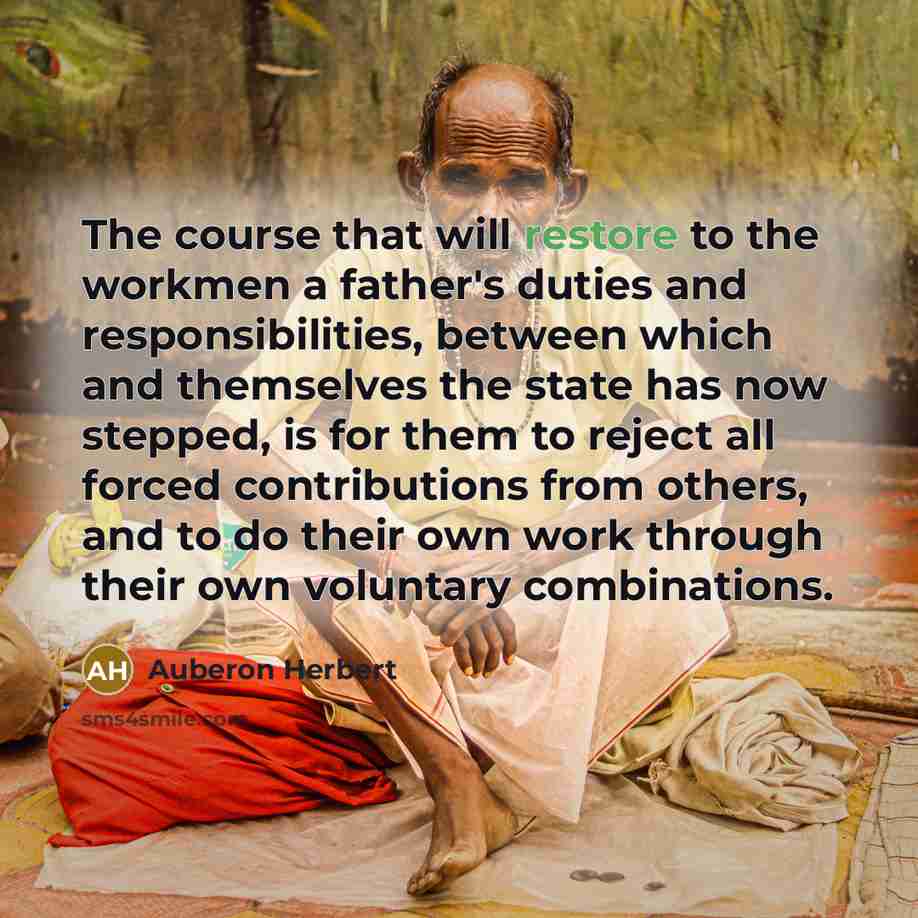 “The course that will restore to the workmen a father's duties and responsibilities, between which and themselves the state has now stepped, is for them to reject all forced contributions from others, and to do their own work through their own voluntary combinations.” quote by Auberon Herbert
