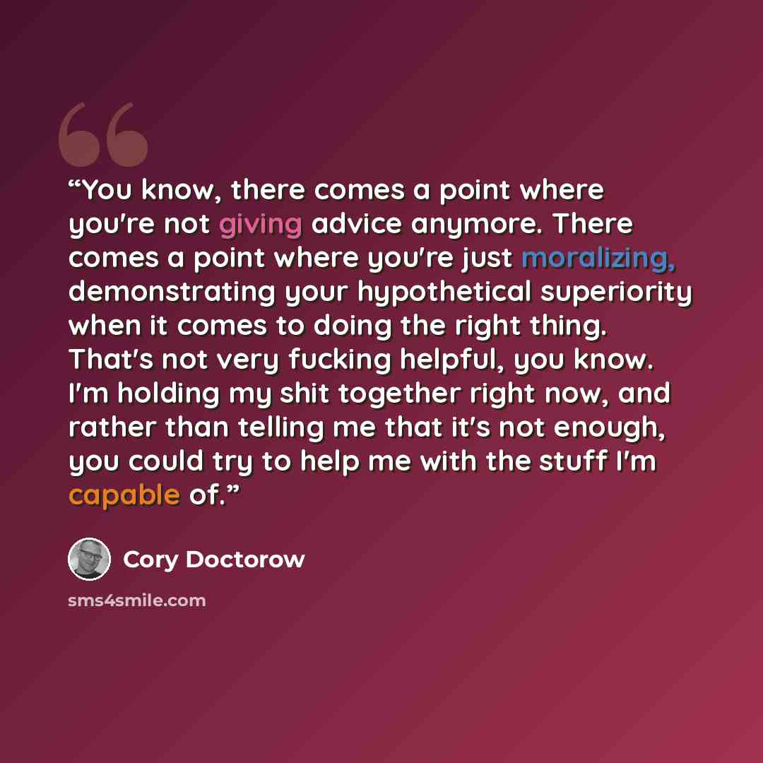 “You know, there comes a point where you're not giving advice anymore. There comes a point where you're just moralizing, demonstrating your hypothetical superiority when it comes to doing the right thing. That's not very fucking helpful, you know. I'm holding my shit together right now, and rather…” quote by Cory Doctorow