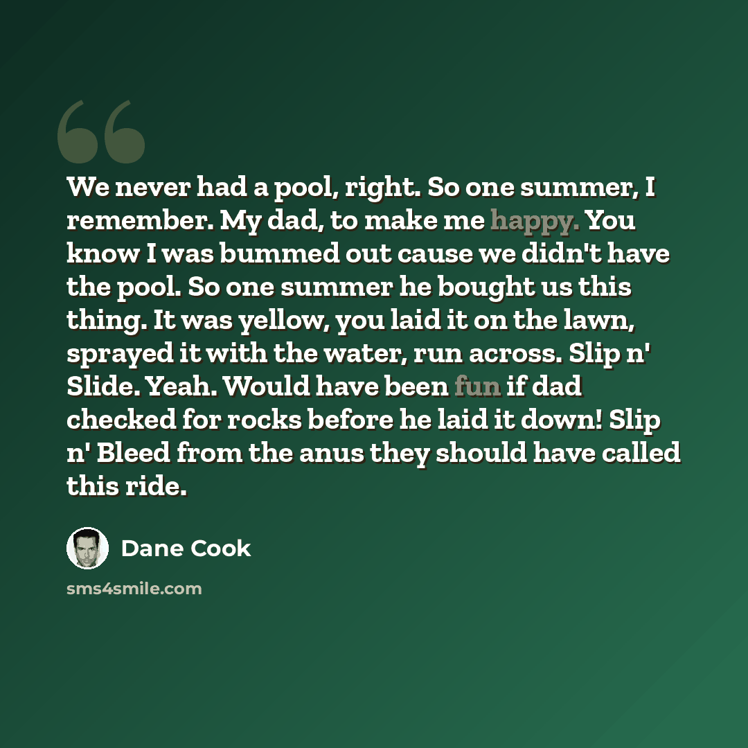 “We never had a pool, right. So one summer, I remember. My dad, to make me happy. You know I was bummed out cause we didn't have the pool. So one summer he bought us this thing. It was yellow, you laid it on the lawn, sprayed it with the water, run across. Slip n' Slide. Yeah. Would have been fun…” quote by Dane Cook