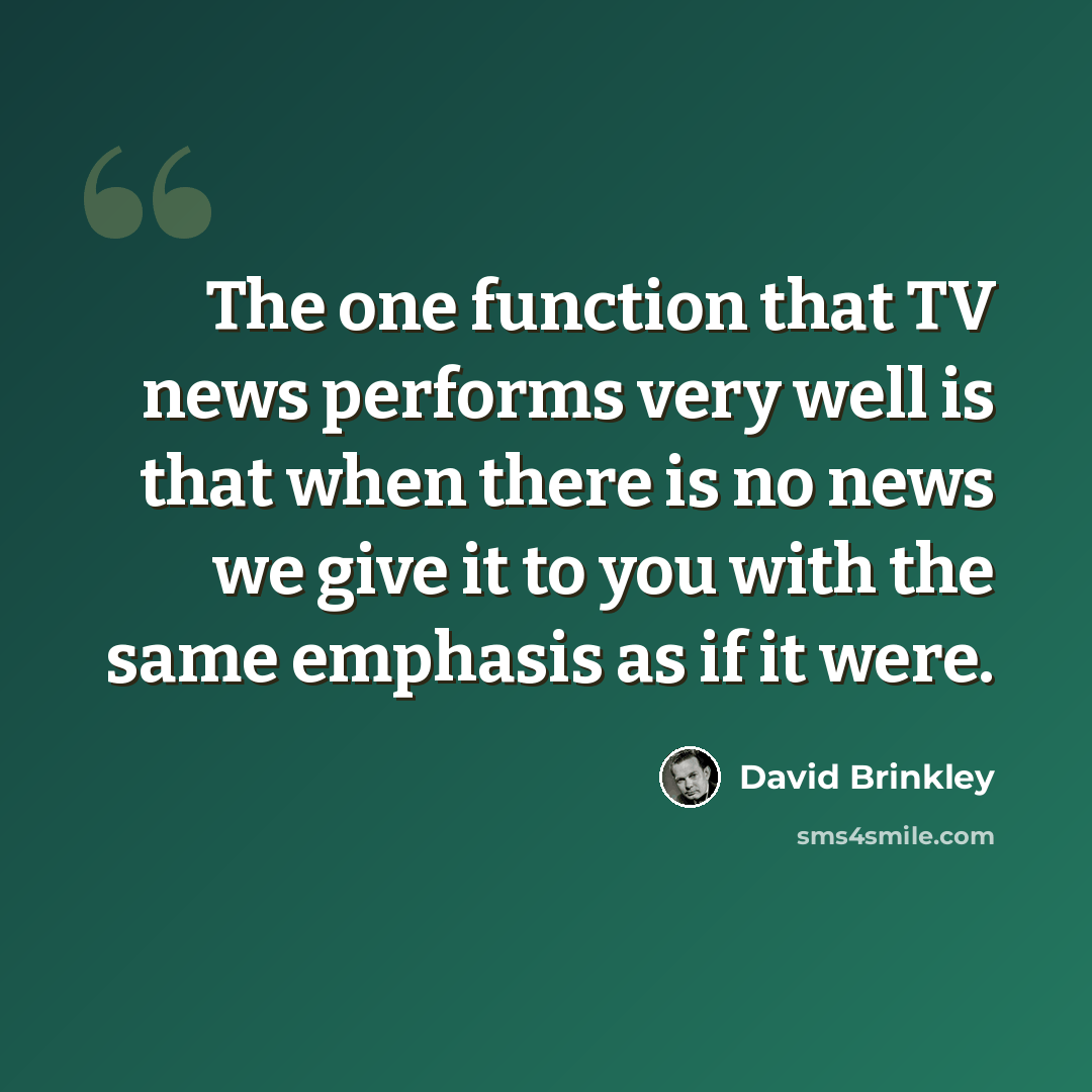 “The one function that TV news performs very well is that when there is no news we give it to you with the same emphasis as if it were.” quote by David Brinkley