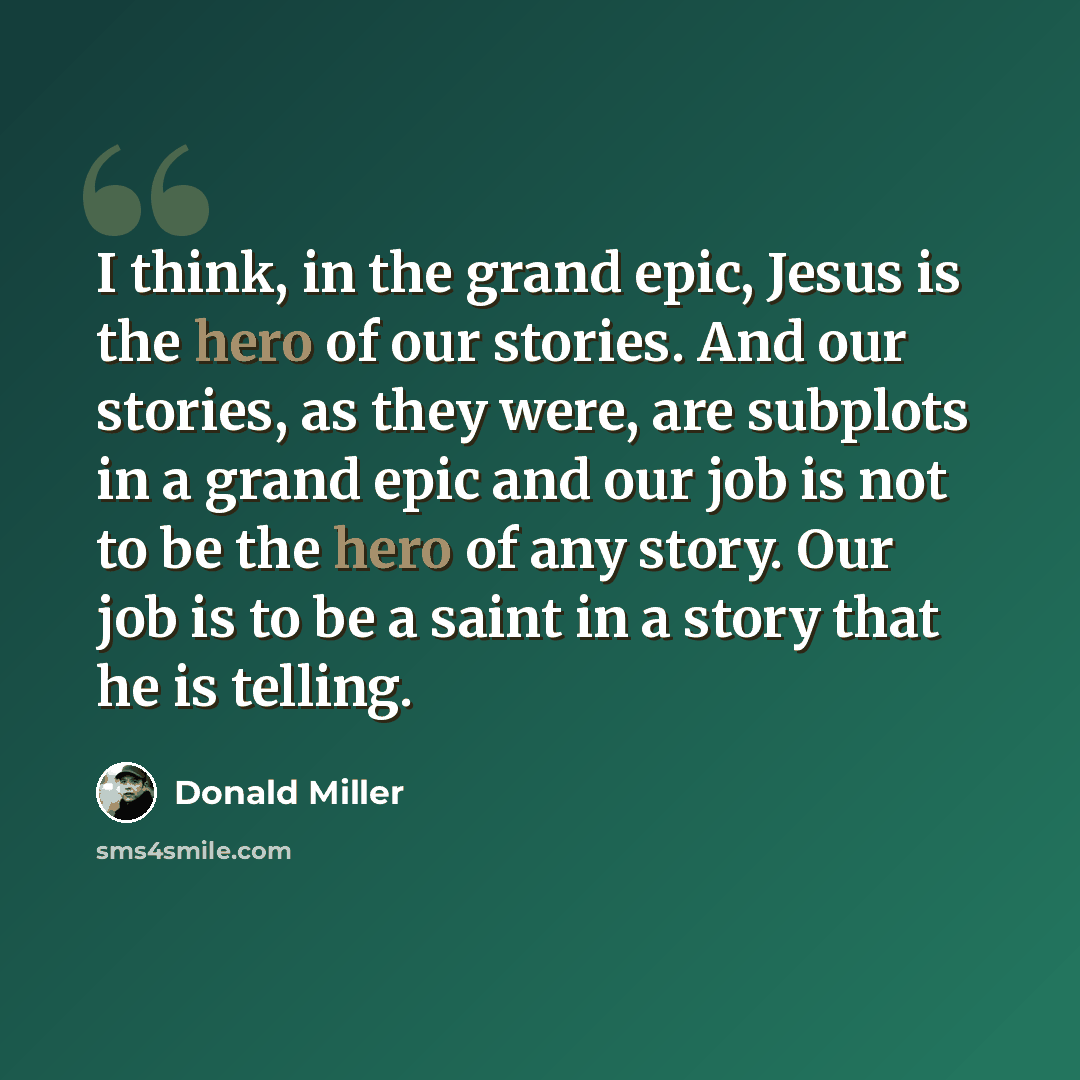 “I think, in the grand epic, Jesus is the hero of our stories. And our stories, as they were, are subplots in a grand epic and our job is not to be the hero of any story. Our job is to be a saint in a story that he is telling.” quote by Donald Miller