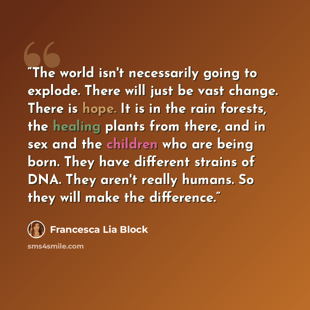 “The world isn't necessarily going to explode. There will just be vast change. There is hope. It is in the rain forests, the healing plants from there, and in sex and the children who are being born. They have different strains of DNA. They aren't really humans. So they will make the difference.” quote by Francesca Lia Block