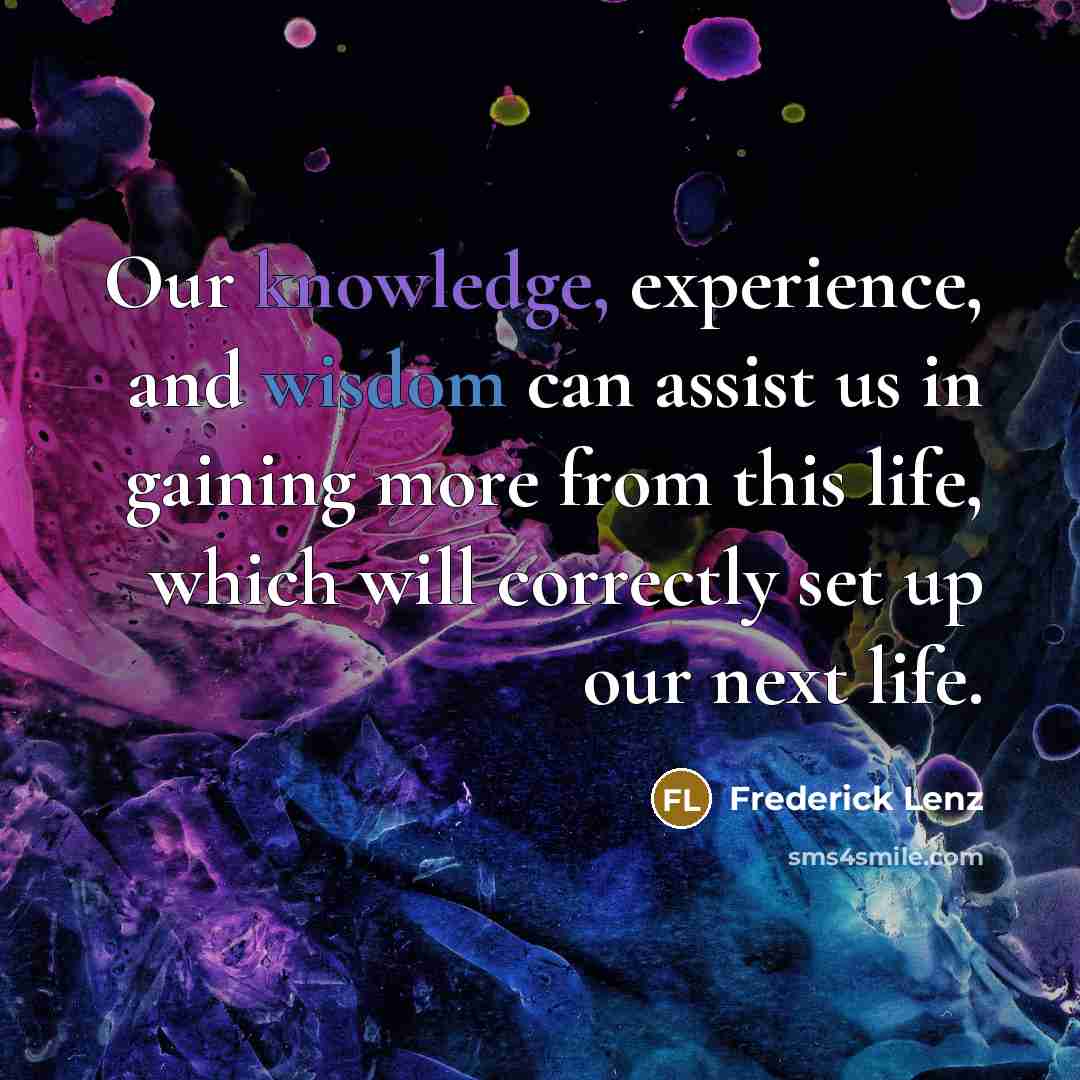 “Our knowledge, experience, and wisdom can assist us in gaining more from this life, which will correctly set up our next life.” quote by Frederick Lenz