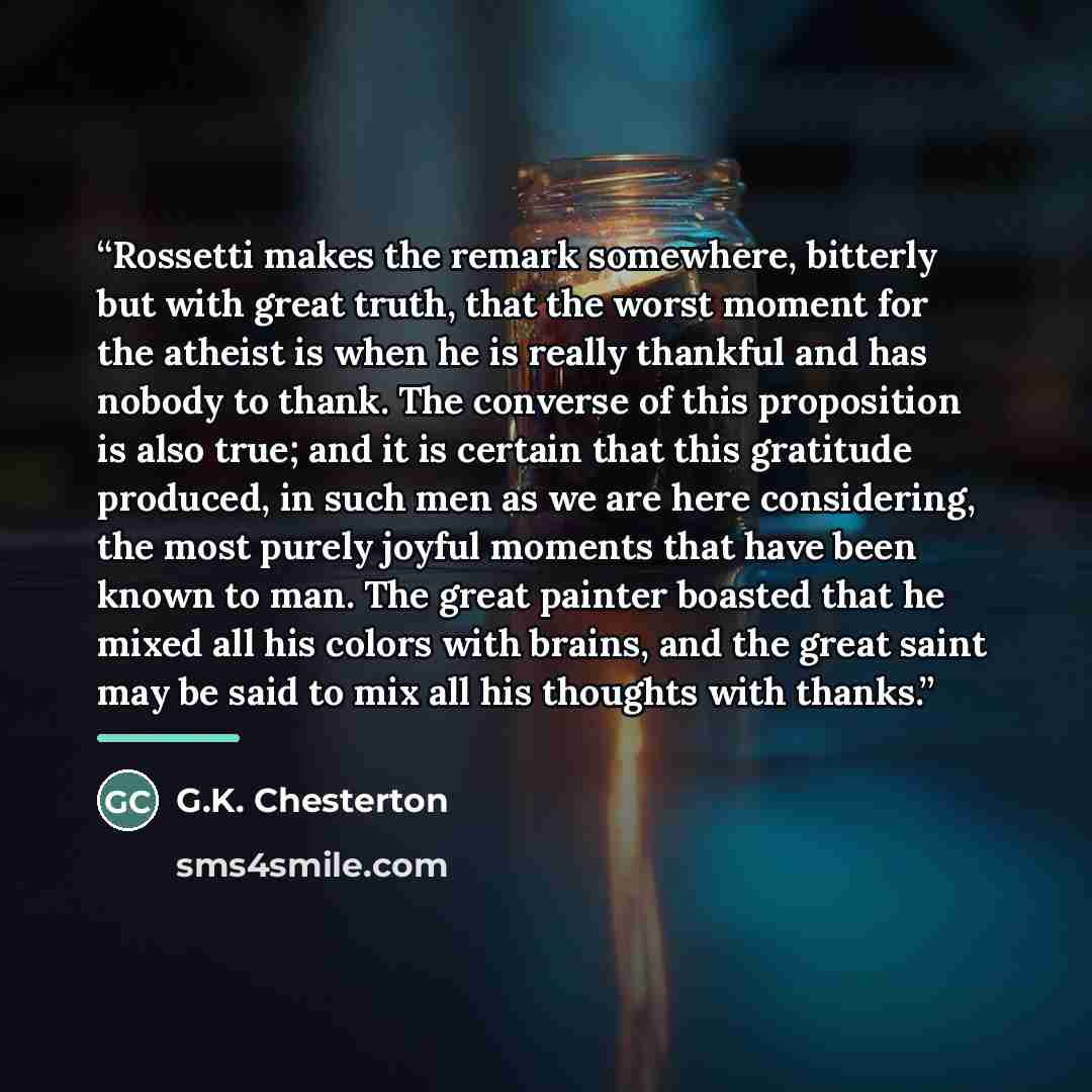 “Rossetti makes the remark somewhere, bitterly but with great truth, that the worst moment for the atheist is when he is really thankful and has nobody to thank. The converse of this proposition is also true; and it is certain that this gratitude produced, in such men as we are here considering…” quote by G.K. Chesterton