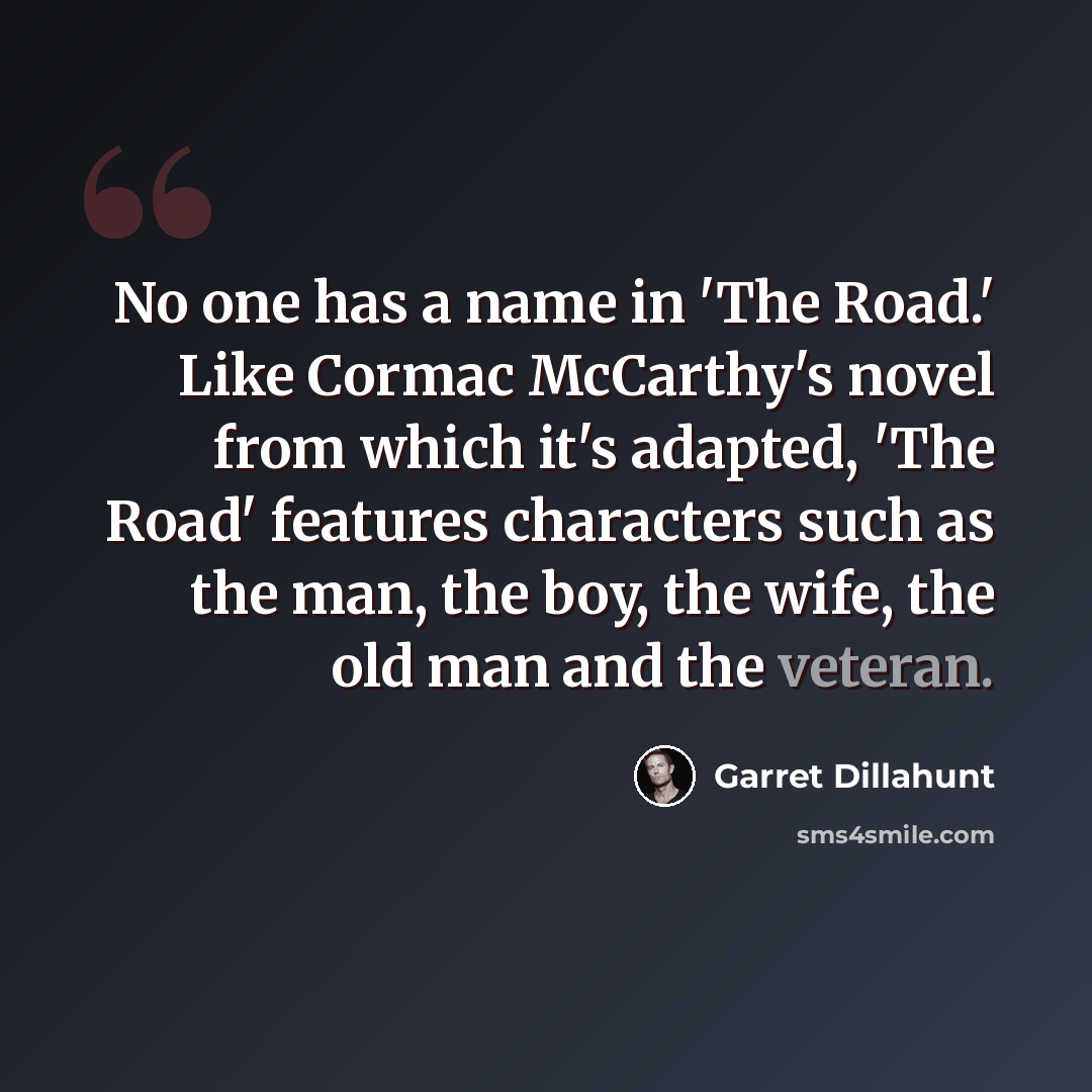 “No one has a name in 'The Road.' Like Cormac McCarthy's novel from which it's adapted, 'The Road' features characters such as the man, the boy, the wife, the old man and the veteran.” quote by Garret Dillahunt