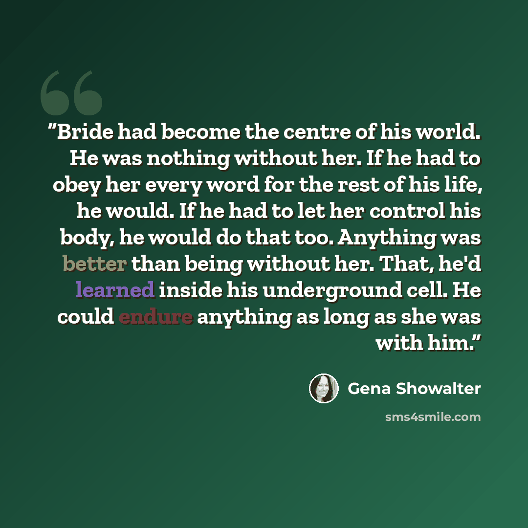“Bride had become the centre of his world. He was nothing without her. If he had to obey her every word for the rest of his life, he would. If he had to let her control his body, he would do that too. Anything was better than being without her. That, he'd learned inside his underground cell. He…” quote by Gena Showalter