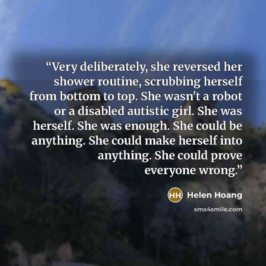 “Very deliberately, she reversed her shower routine, scrubbing herself from bottom to top. She wasn't a robot or a disabled autistic girl. She was herself. She was enough. She could be anything. She could make herself into anything. She could prove everyone wrong.” quote by Helen Hoang