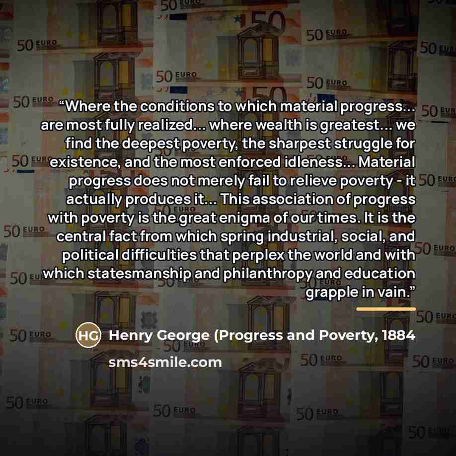 “Where the conditions to which material progress... are most fully realized... where wealth is greatest... we find the deepest poverty, the sharpest struggle for existence, and the most enforced idleness... Material progress does not merely fail to relieve poverty - it actually produces it... This…” quote by 1884 Henry George (Progress and Poverty
