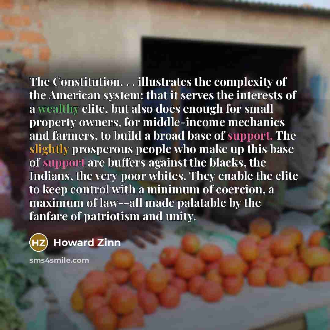 “The Constitution. . . illustrates the complexity of the American system: that it serves the interests of a wealthy elite, but also does enough for small property owners, for middle-income mechanics and farmers, to build a broad base of support. The slightly prosperous people who make up this base…” quote by Howard Zinn