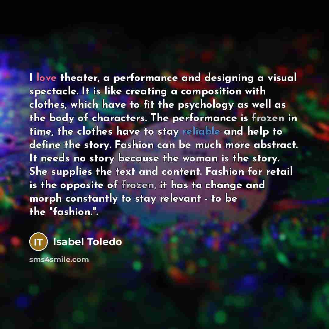 “I love theater, a performance and designing a visual spectacle. It is like creating a composition with clothes, which have to fit the psychology as well as the body of characters. The performance is frozen in time, the clothes have to stay reliable and help to define the story. Fashion can be much…” quote by Isabel Toledo