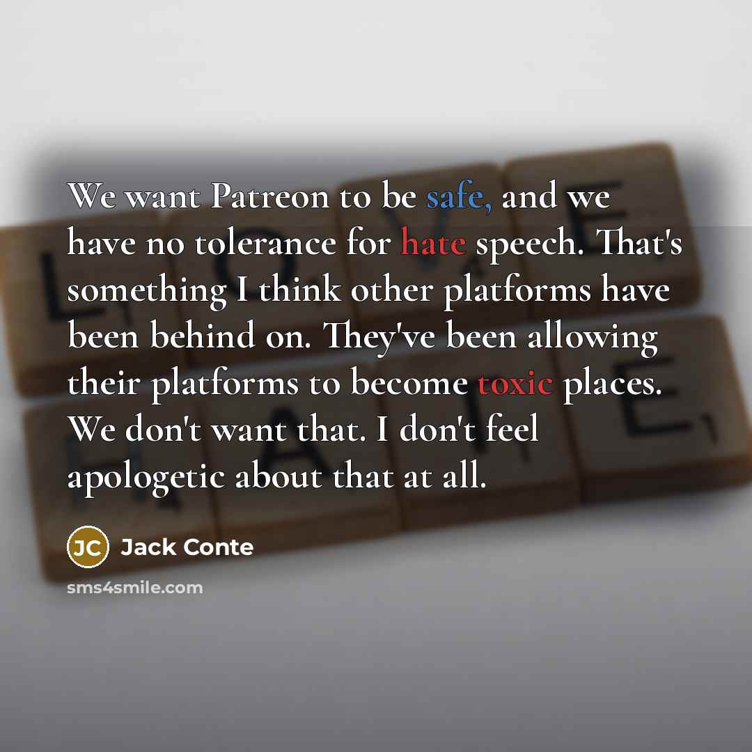 “We want Patreon to be safe, and we have no tolerance for hate speech. That's something I think other platforms have been behind on. They've been allowing their platforms to become toxic places. We don't want that. I don't feel apologetic about that at all.” quote by Jack Conte