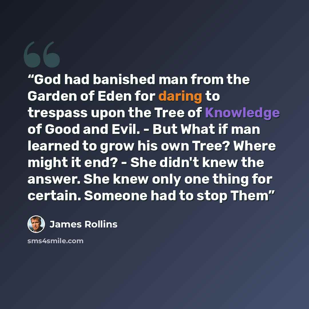 “God had banished man from the Garden of Eden for daring to trespass upon the Tree of Knowledge of Good and Evil. - But What if man learned to grow his own Tree? Where might it end? - She didn't knew the answer. She knew only one thing for certain. Someone had to stop Them” quote by James Rollins