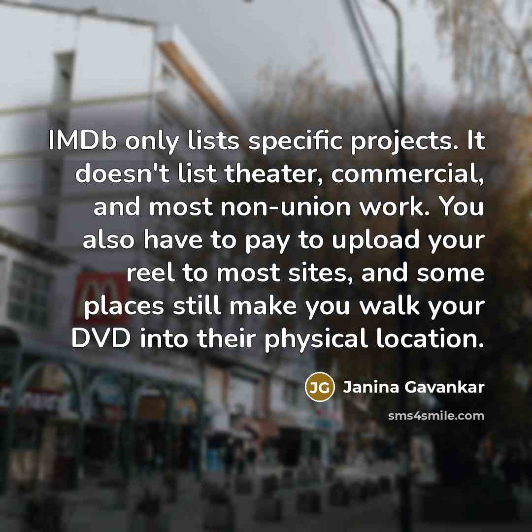 “IMDb only lists specific projects. It doesn't list theater, commercial, and most non-union work. You also have to pay to upload your reel to most sites, and some places still make you walk your DVD into their physical location.” quote by Janina Gavankar
