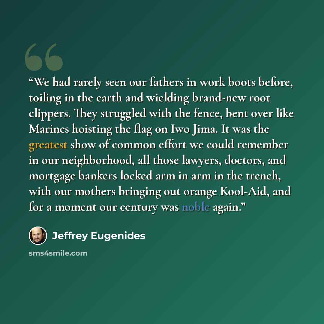 “We had rarely seen our fathers in work boots before, toiling in the earth and wielding brand-new root clippers. They struggled with the fence, bent over like Marines hoisting the flag on Iwo Jima. It was the greatest show of common effort we could remember in our neighborhood, all those lawyers…” quote by Jeffrey Eugenides