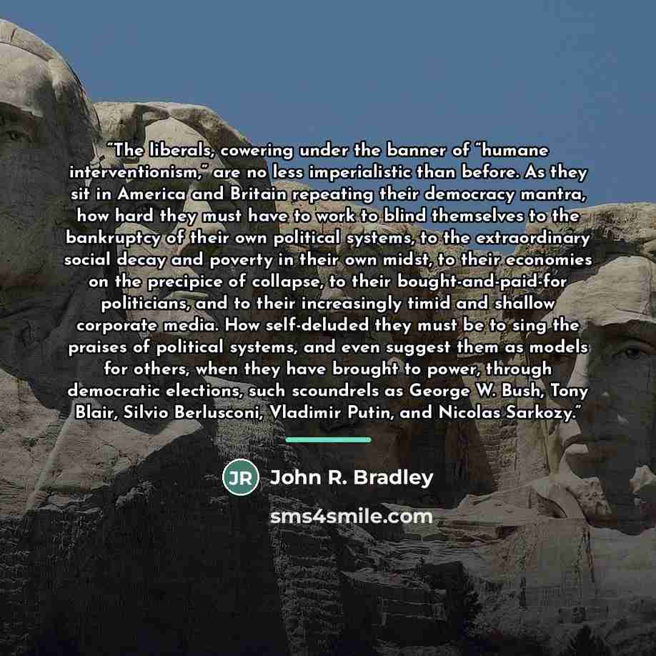“The liberals, cowering under the banner of “humane interventionism,” are no less imperialistic than before. As they sit in America and Britain repeating their democracy mantra, how hard they must have to work to blind themselves to the bankruptcy of their own political systems, to the…” quote by John R. Bradley
