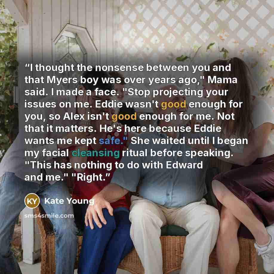 “I thought the nonsense between you and that Myers boy was over years ago," Mama said. I made a face. "Stop projecting your issues on me. Eddie wasn't good enough for you, so Alex isn't good enough for me. Not that it matters. He's here because Eddie wants me kept safe." She waited until I began my…” quote by Kate Young