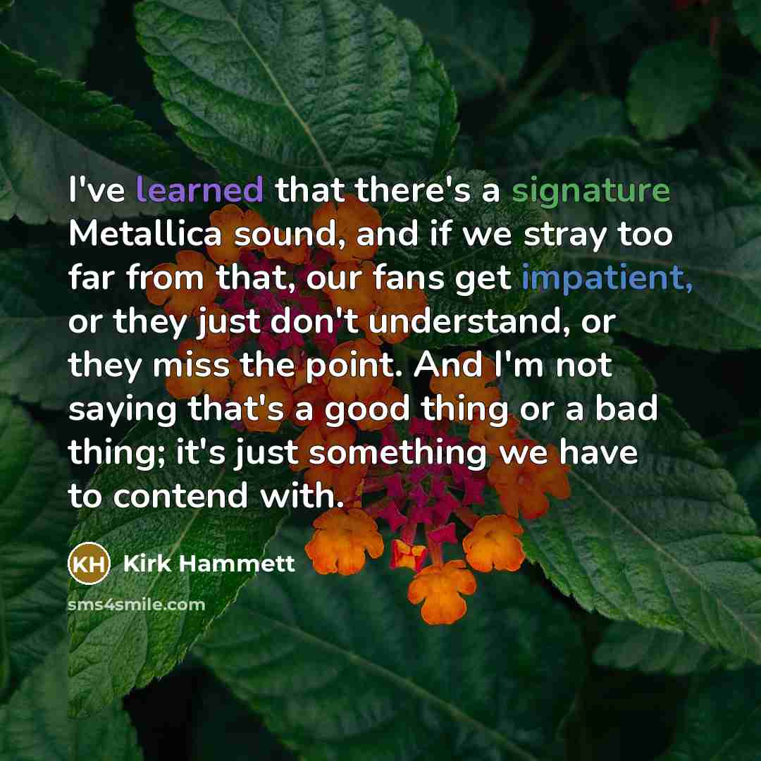 “I've learned that there's a signature Metallica sound, and if we stray too far from that, our fans get impatient, or they just don't understand, or they miss the point. And I'm not saying that's a good thing or a bad thing; it's just something we have to contend with.” quote by Kirk Hammett
