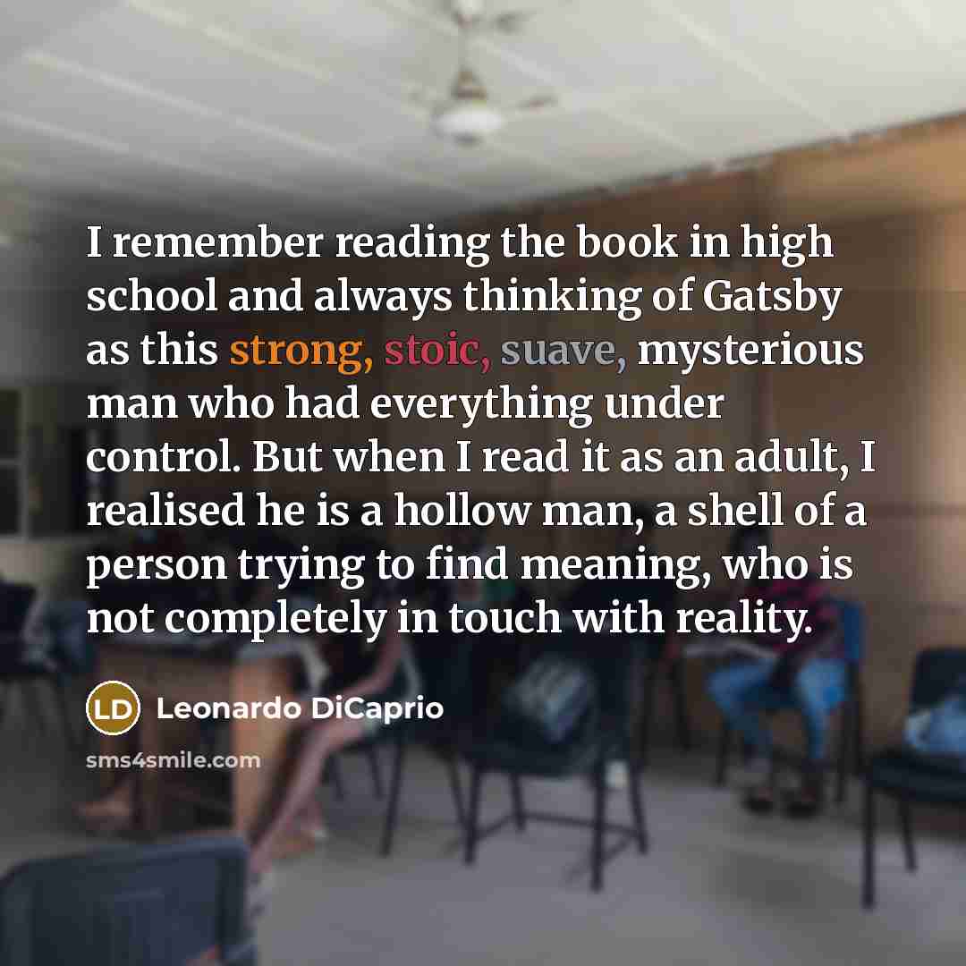 “I remember reading the book in high school and always thinking of Gatsby as this strong, stoic, suave, mysterious man who had everything under control. But when I read it as an adult, I realised he is a hollow man, a shell of a person trying to find meaning, who is not completely in touch with…” quote by Leonardo DiCaprio