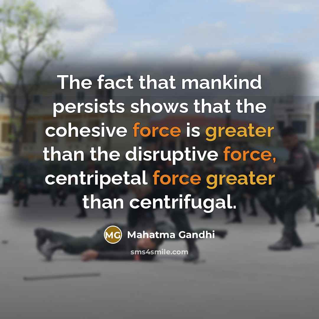 “The fact that mankind persists shows that the cohesive force is greater than the disruptive force, centripetal force greater than centrifugal.” quote by Mahatma Gandhi