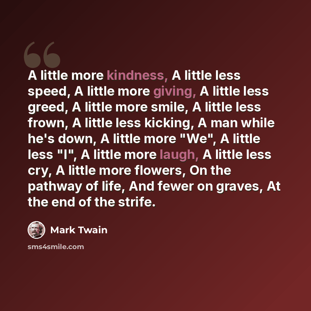 “A little more kindness, A little less speed, A little more giving, A little less greed, A little more smile, A little less frown, A little less kicking, A man while he's down, A little more "We", A little less "I", A little more laugh, A little less cry, A little more flowers, On the pathway of…” quote by Mark Twain