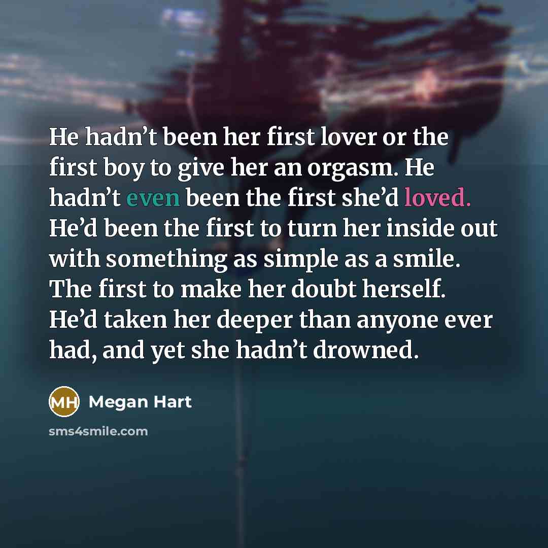 “He hadn’t been her first lover or the first boy to give her an orgasm. He hadn’t even been the first she’d loved. He’d been the first to turn her inside out with something as simple as a smile. The first to make her doubt herself. He’d taken her deeper than anyone ever had, and yet she hadn’t…” quote by Megan Hart