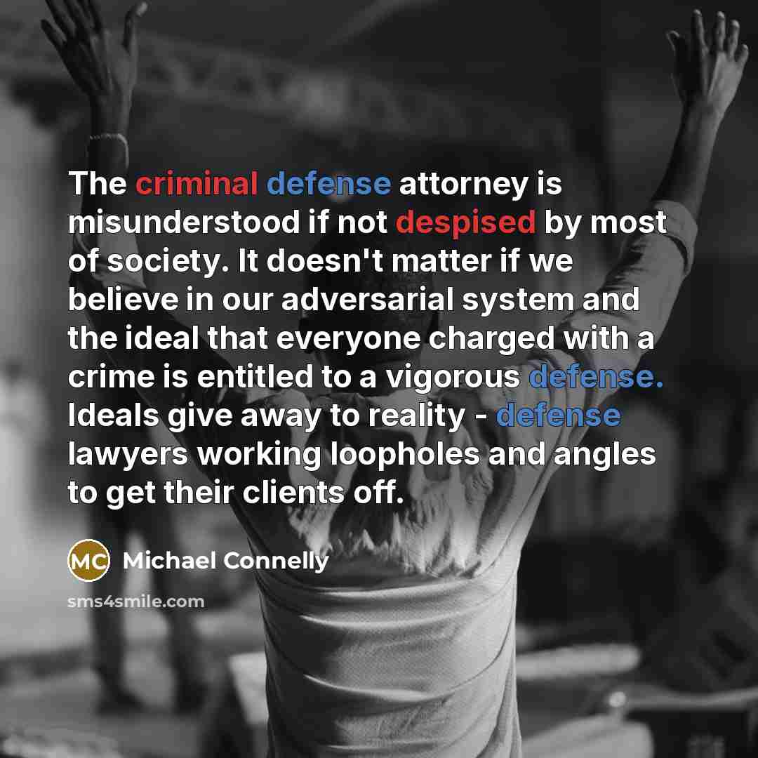 “The criminal defense attorney is misunderstood if not despised by most of society. It doesn't matter if we believe in our adversarial system and the ideal that everyone charged with a crime is entitled to a vigorous defense. Ideals give away to reality - defense lawyers working loopholes and…” quote by Michael Connelly