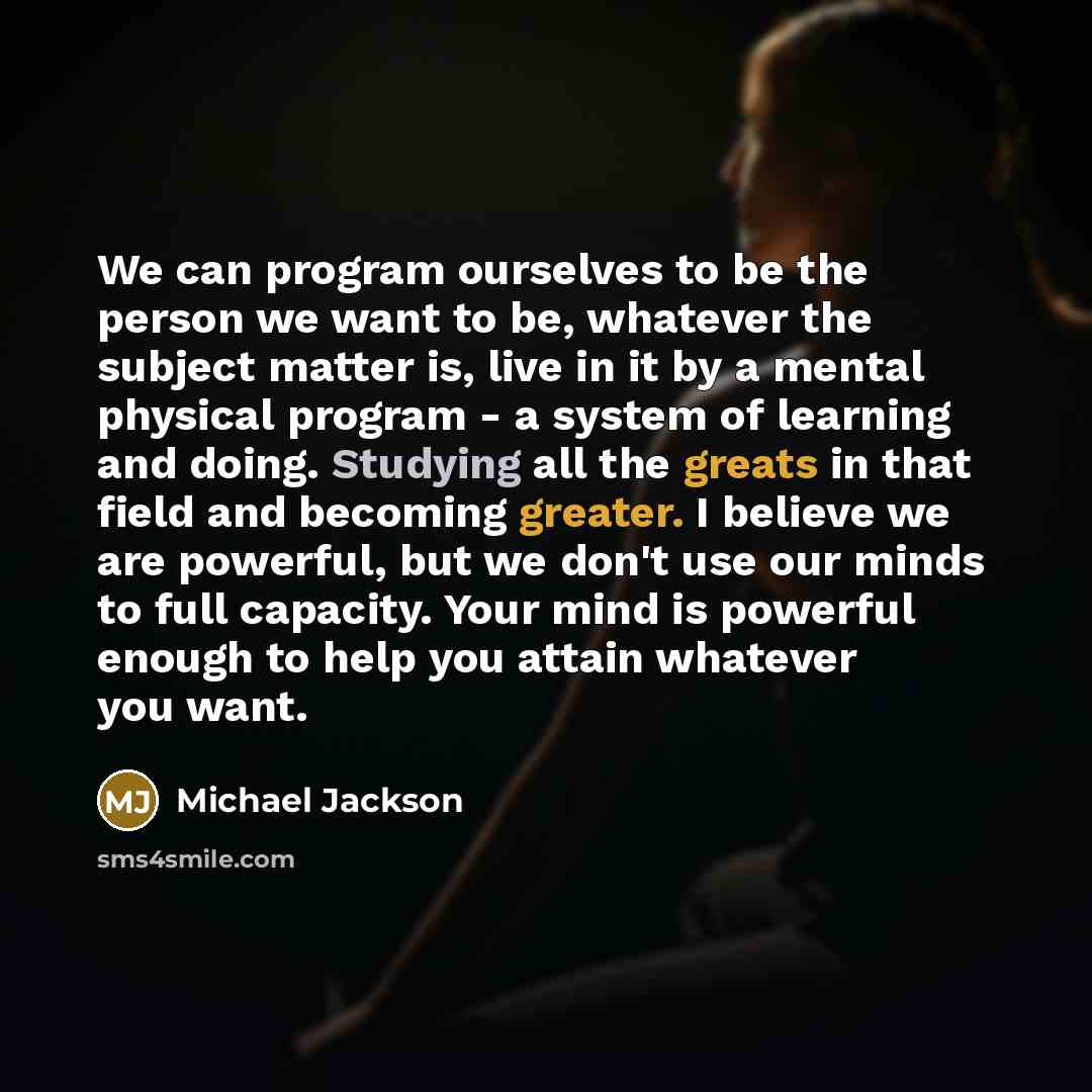 “We can program ourselves to be the person we want to be, whatever the subject matter is, live in it by a mental physical program - a system of learning and doing. Studying all the greats in that field and becoming greater. I believe we are powerful, but we don't use our minds to full capacity…” quote by Michael Jackson