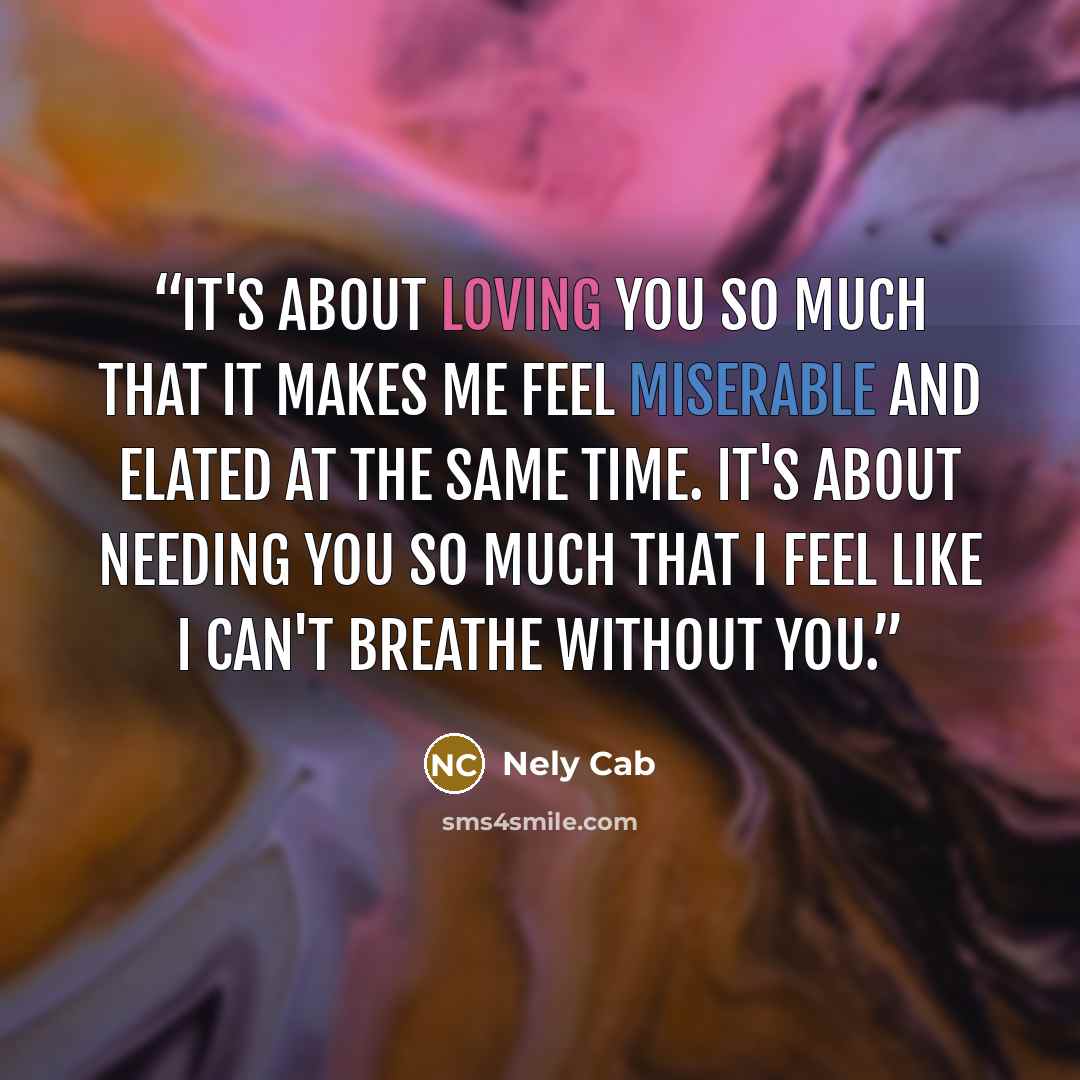 “It's about loving you so much that it makes me feel miserable and elated at the same time. It's about needing you so much that I feel like I can't breathe without you.” quote by Nely Cab