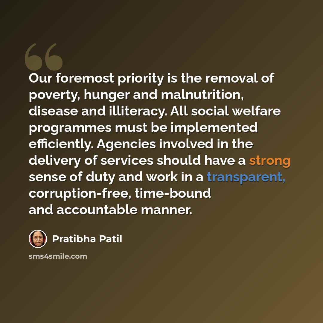 “Our foremost priority is the removal of poverty, hunger and malnutrition, disease and illiteracy. All social welfare programmes must be implemented efficiently. Agencies involved in the delivery of services should have a strong sense of duty and work in a transparent, corruption-free, time-bound…” quote by Pratibha Patil