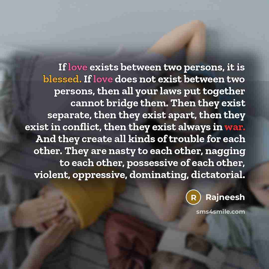 “If love exists between two persons, it is blessed. If love does not exist between two persons, then all your laws put together cannot bridge them. Then they exist separate, then they exist apart, then they exist in conflict, then they exist always in war. And they create all kinds of trouble for…” quote by Rajneesh
