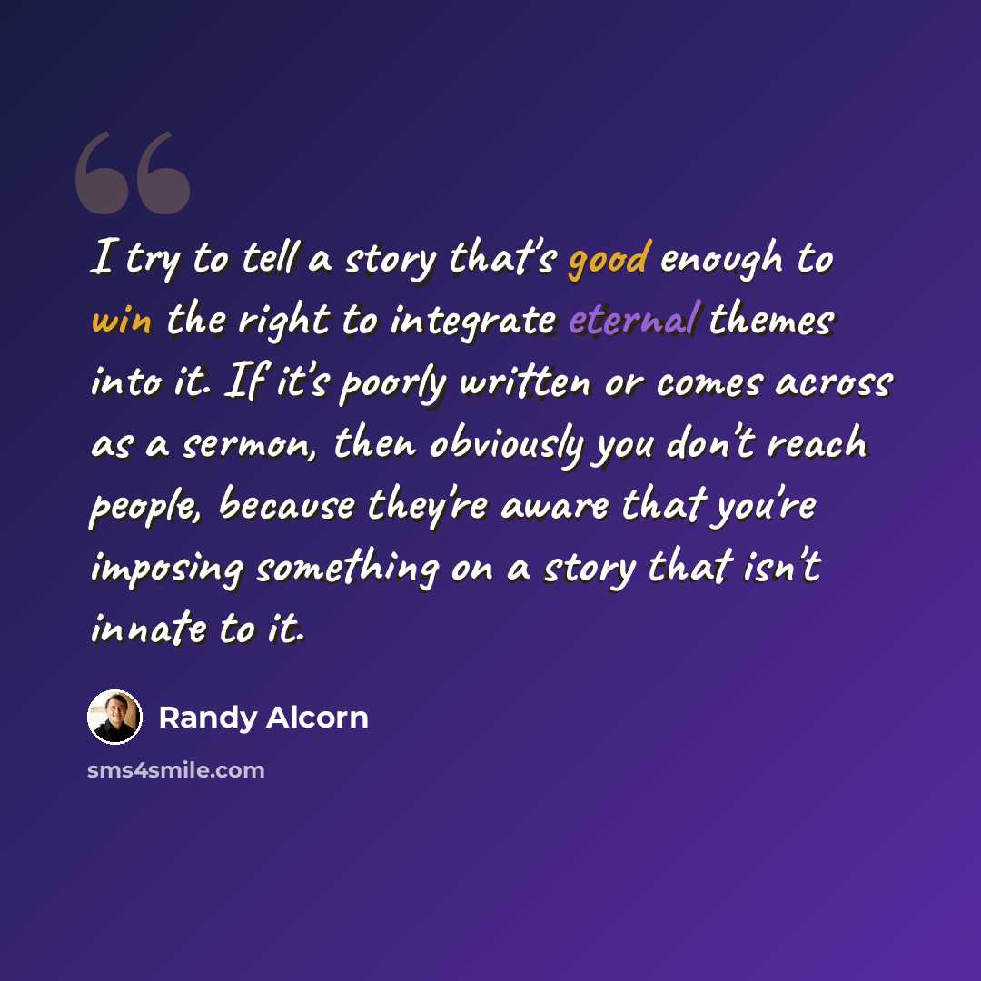 “I try to tell a story that's good enough to win the right to integrate eternal themes into it. If it's poorly written or comes across as a sermon, then obviously you don't reach people, because they're aware that you're imposing something on a story that isn't innate to it.” quote by Randy Alcorn