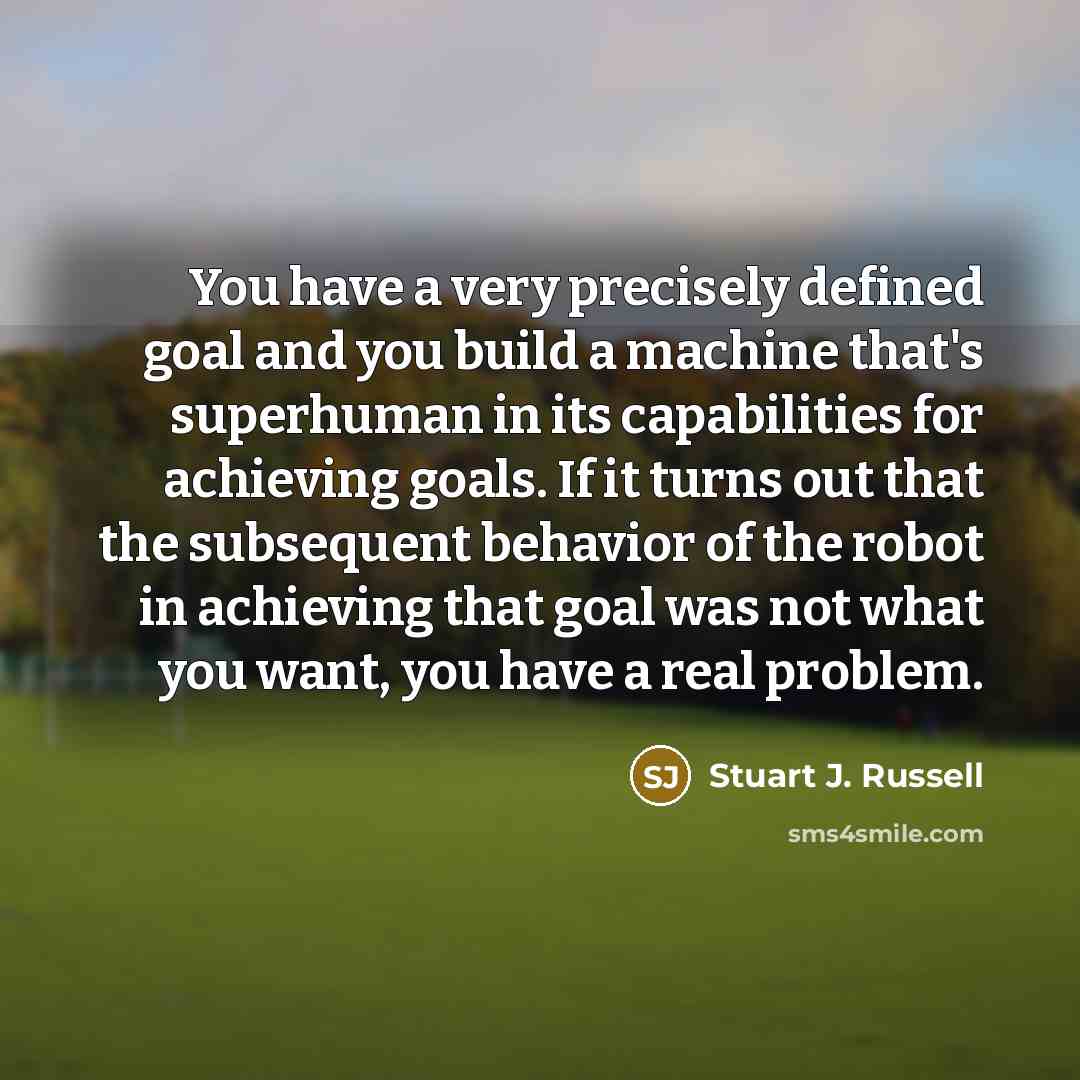 “You have a very precisely defined goal and you build a machine that's superhuman in its capabilities for achieving goals. If it turns out that the subsequent behavior of the robot in achieving that goal was not what you want, you have a real problem.” quote by Stuart J. Russell
