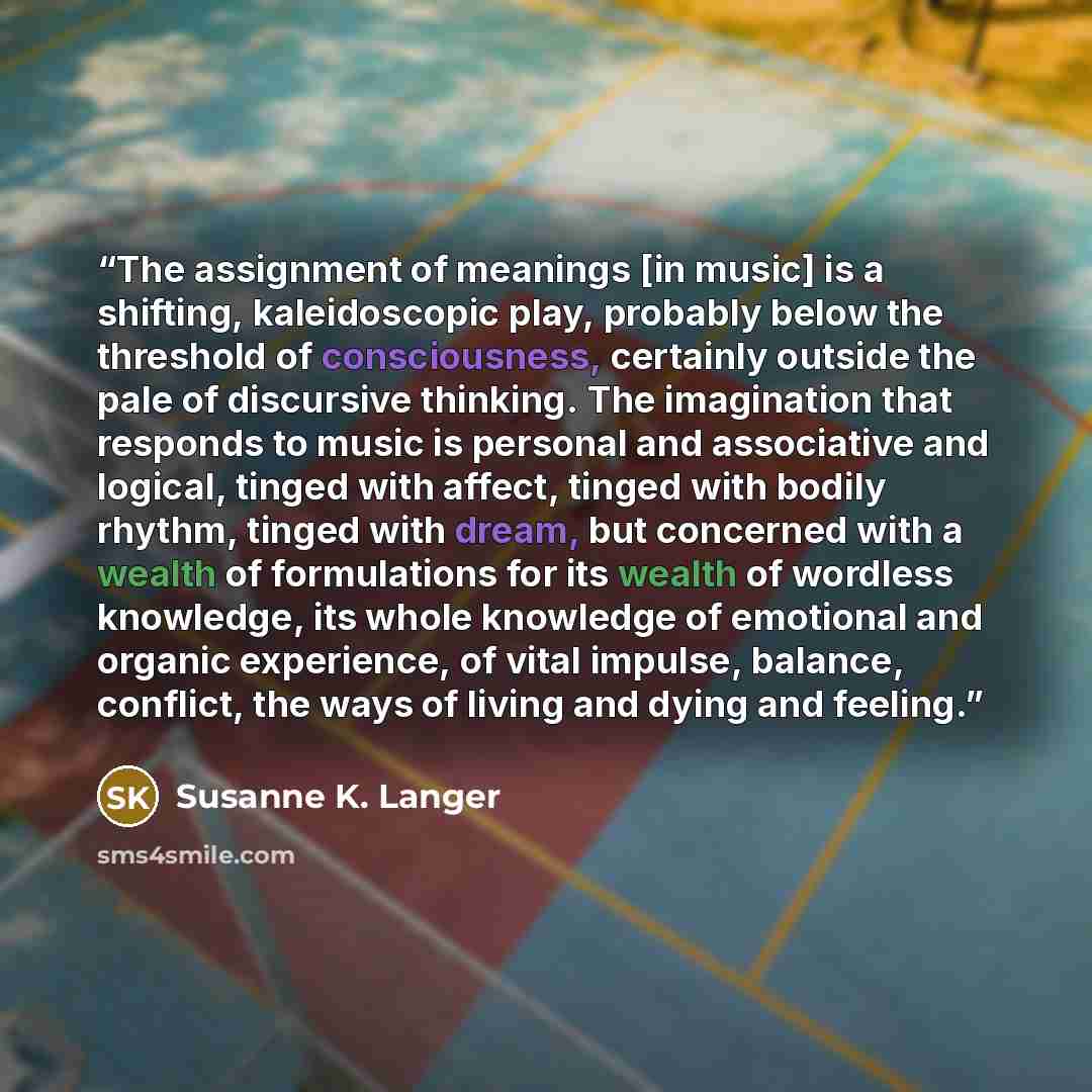 “The assignment of meanings [in music] is a shifting, kaleidoscopic play, probably below the threshold of consciousness, certainly outside the pale of discursive thinking. The imagination that responds to music is personal and associative and logical, tinged with affect, tinged with bodily rhythm…” quote by Susanne K. Langer
