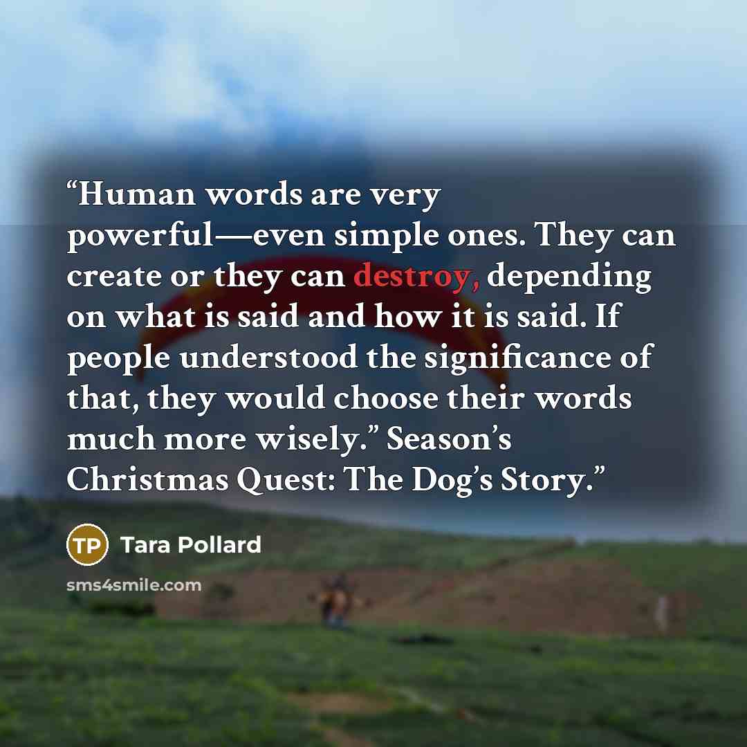 “Human words are very powerful—even simple ones. They can create or they can destroy, depending on what is said and how it is said. If people understood the significance of that, they would choose their words much more wisely.” Season’s Christmas Quest: The Dog’s Story.” quote by Tara Pollard