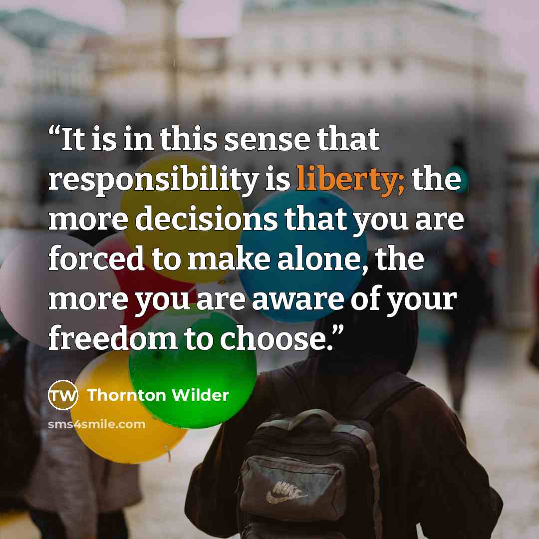 “It is in this sense that responsibility is liberty; the more decisions that you are forced to make alone, the more you are aware of your freedom to choose.” quote by Thornton Wilder